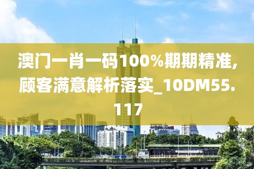 澳门一肖一码100%期期精准,顾客满意解析落实_10DM55.117
