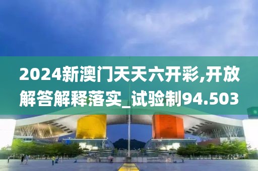 2024新澳门天天六开彩,开放解答解释落实_试验制94.503