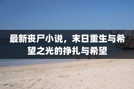 最新丧尸小说，末日重生与希望之光的挣扎与希望