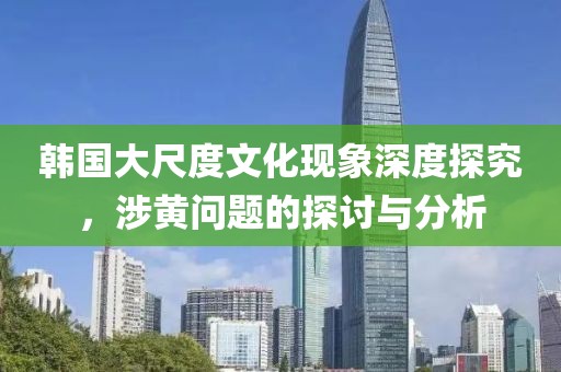 韩国大尺度文化现象深度探究，涉黄问题的探讨与分析