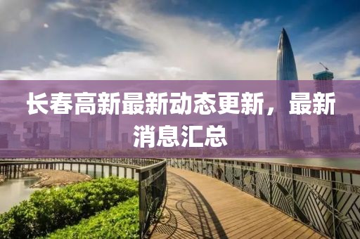 长春高新最新动态更新，最新消息汇总