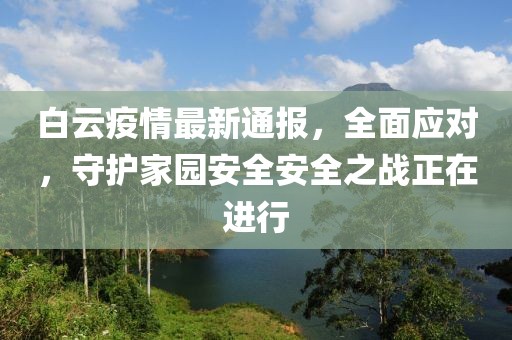 白云疫情最新通报，全面应对，守护家园安全安全之战正在进行