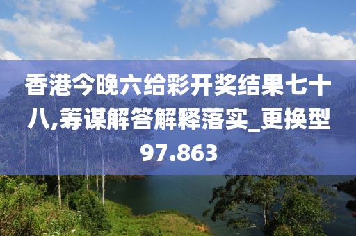 香港今晚六给彩开奖结果七十八,筹谋解答解释落实_更换型97.863
