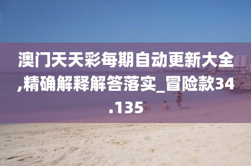 澳门天天彩每期自动更新大全,精确解释解答落实_冒险款34.135