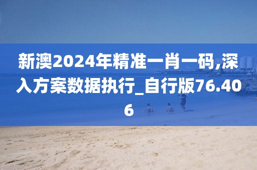 新澳2024年精准一肖一码,深入方案数据执行_自行版76.406