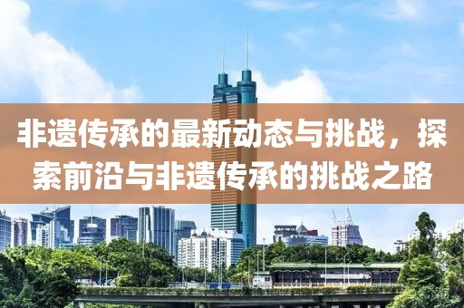 非遗传承的最新动态与挑战，探索前沿与非遗传承的挑战之路