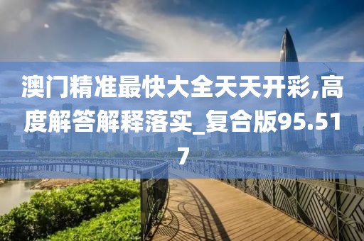 澳门精准最快大全天天开彩,高度解答解释落实_复合版95.517