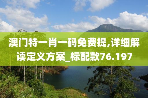 澳门特一肖一码免费提,详细解读定义方案_标配款76.197