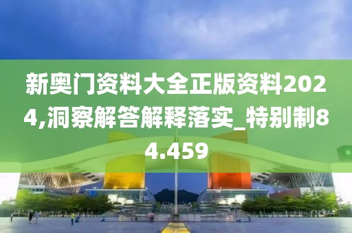 新奥门资料大全正版资料2024,洞察解答解释落实_特别制84.459