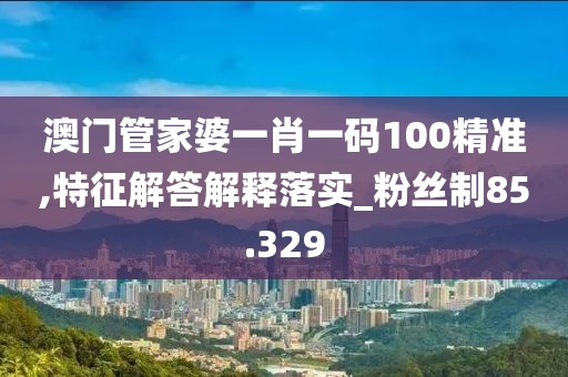澳门管家婆一肖一码100精准,特征解答解释落实_粉丝制85.329