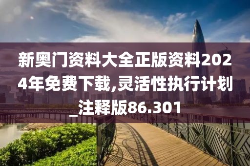 新奥门资料大全正版资料2024年免费下载,灵活性执行计划_注释版86.301