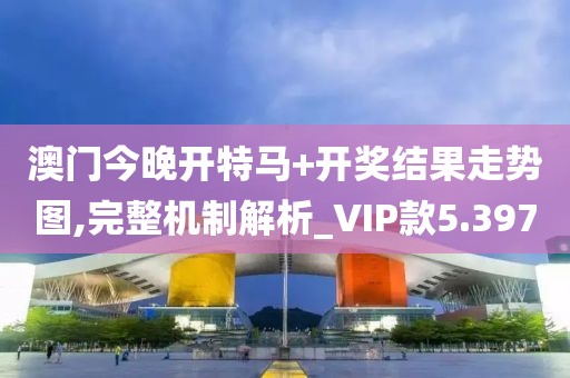 澳门今晚开特马+开奖结果走势图,完整机制解析_VIP款5.397