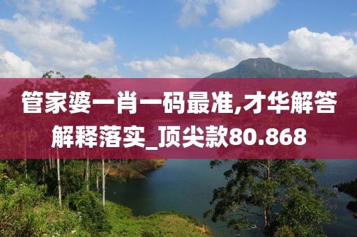 管家婆一肖一码最准,才华解答解释落实_顶尖款80.868