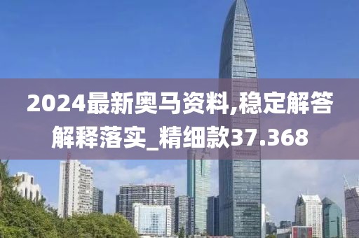 2024最新奥马资料,稳定解答解释落实_精细款37.368