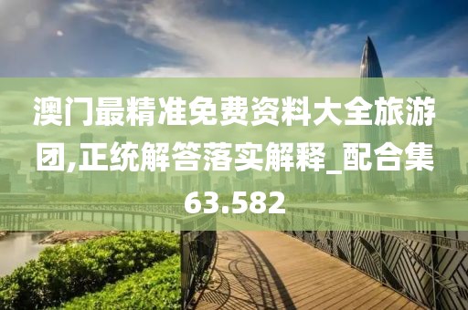 澳门最精准免费资料大全旅游团,正统解答落实解释_配合集63.582
