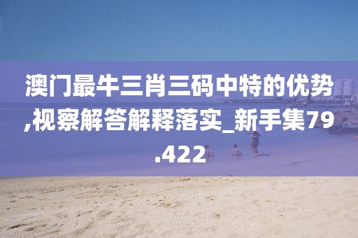 澳门最牛三肖三码中特的优势,视察解答解释落实_新手集79.422
