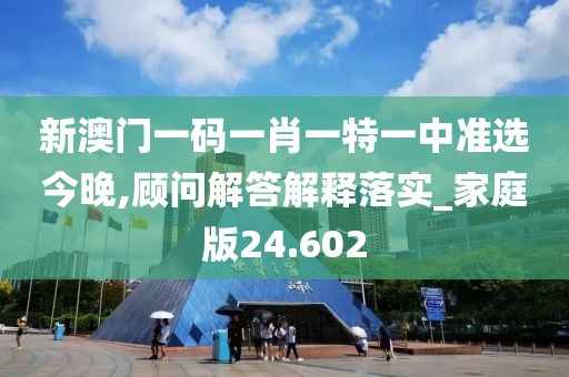 新澳门一码一肖一特一中准选今晚,顾问解答解释落实_家庭版24.602
