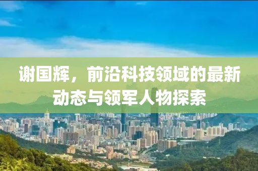 谢国辉，前沿科技领域的最新动态与领军人物探索