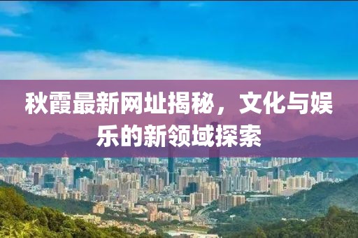 秋霞最新网址揭秘，文化与娱乐的新领域探索