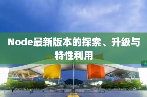 Node最新版本的探索、升级与特性利用