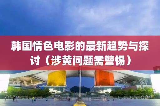 韩国情色电影的最新趋势与探讨（涉黄问题需警惕）