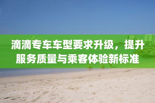 滴滴专车车型要求升级，提升服务质量与乘客体验新标准