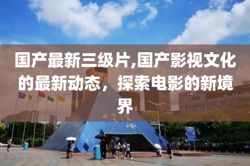 国产最新三级片,国产影视文化的最新动态，探索电影的新境界