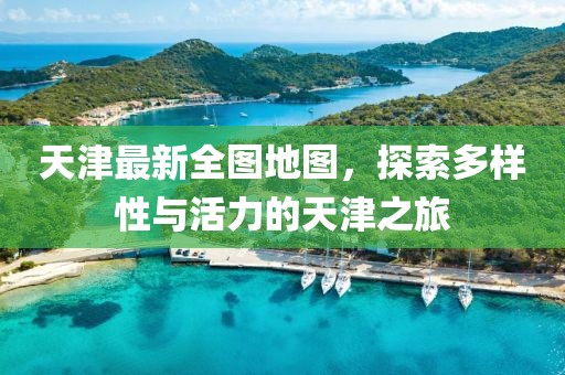天津最新全图地图，探索多样性与活力的天津之旅