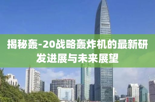 揭秘轰-20战略轰炸机的最新研发进展与未来展望
