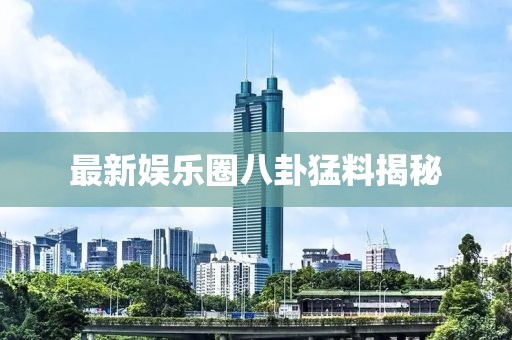 最新娱乐圈八卦猛料揭秘