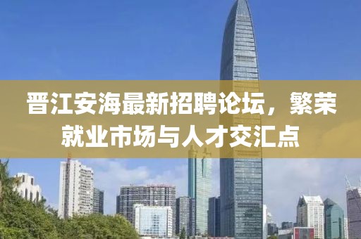 晋江安海最新招聘论坛，繁荣就业市场与人才交汇点