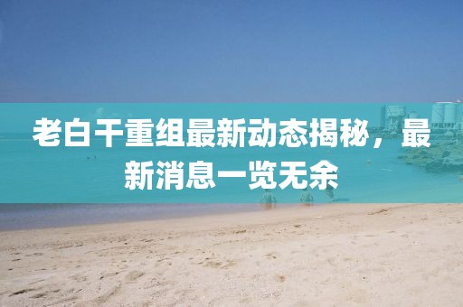 老白干重组最新动态揭秘，最新消息一览无余