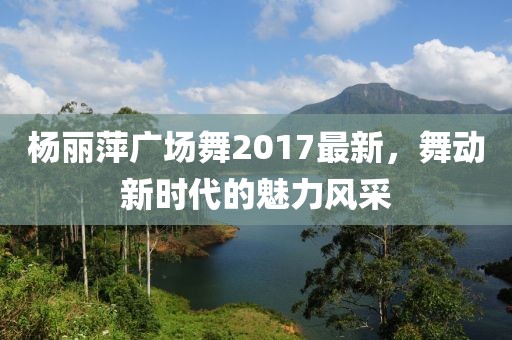 杨丽萍广场舞2017最新，舞动新时代的魅力风采