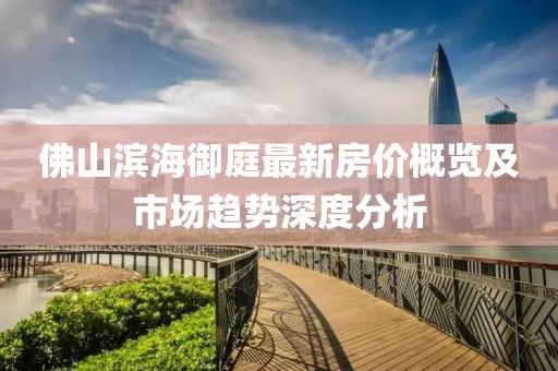 佛山滨海御庭最新房价概览及市场趋势深度分析