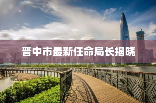 晋中市最新任命局长揭晓
