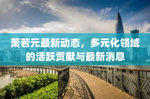 萧若元最新动态，多元化领域的活跃贡献与最新消息