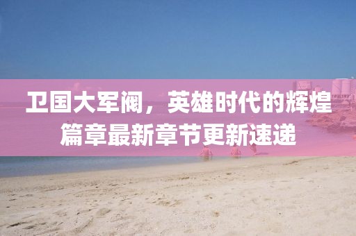 卫国大军阀，英雄时代的辉煌篇章最新章节更新速递