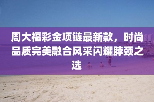 周大福彩金项链最新款，时尚品质完美融合风采闪耀脖颈之选