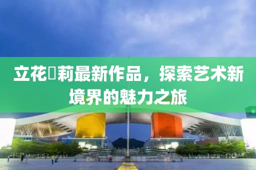 立花瑠莉最新作品，探索艺术新境界的魅力之旅