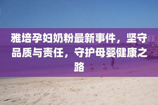 雅培孕妇奶粉最新事件，坚守品质与责任，守护母婴健康之路