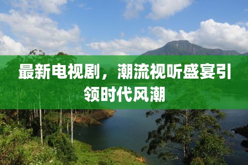 最新电视剧，潮流视听盛宴引领时代风潮