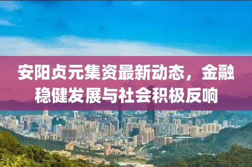 安阳贞元集资最新动态，金融稳健发展与社会积极反响