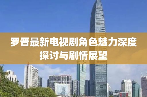 罗晋最新电视剧角色魅力深度探讨与剧情展望