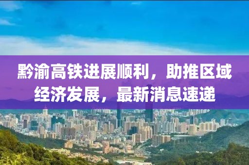 黔渝高铁进展顺利，助推区域经济发展，最新消息速递