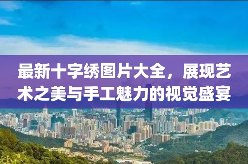 最新十字绣图片大全，展现艺术之美与手工魅力的视觉盛宴