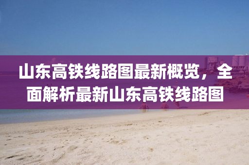 山东高铁线路图最新概览，全面解析最新山东高铁线路图