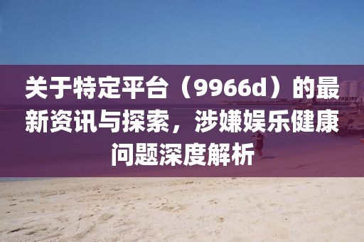 关于特定平台（9966d）的最新资讯与探索，涉嫌娱乐健康问题深度解析