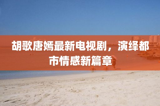 胡歌唐嫣最新电视剧，演绎都市情感新篇章