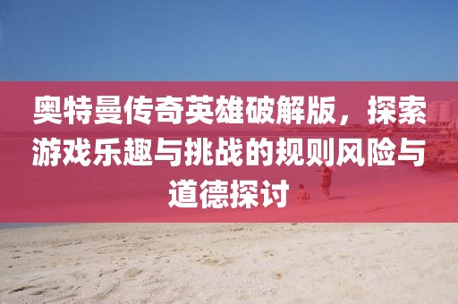 奥特曼传奇英雄破解版，探索游戏乐趣与挑战的规则风险与道德探讨