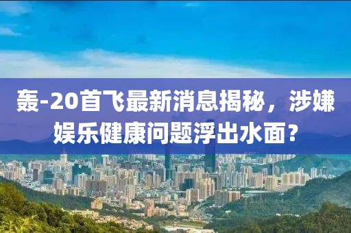 轰-20首飞最新消息揭秘，涉嫌娱乐健康问题浮出水面？